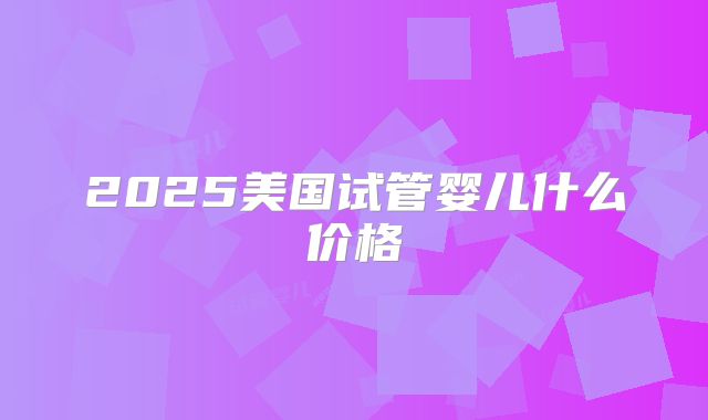 2025美国试管婴儿什么价格
