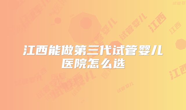 江西能做第三代试管婴儿医院怎么选