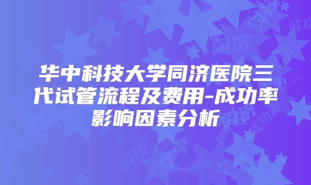华中科技大学同济医院三代试管流程及费用-成功率影响因素分析