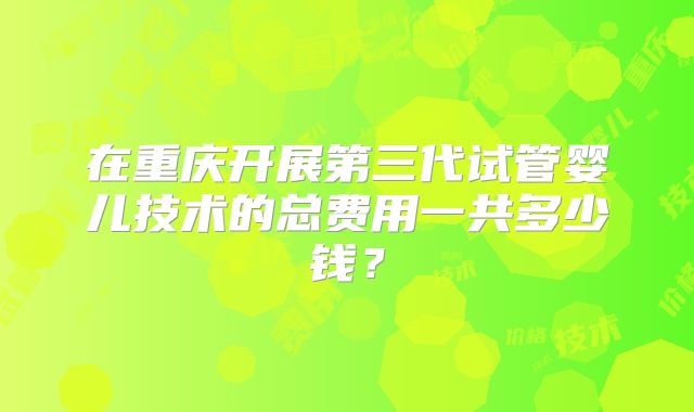 在重庆开展第三代试管婴儿技术的总费用一共多少钱？