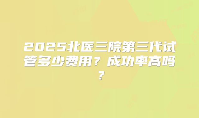 2025北医三院第三代试管多少费用？成功率高吗？