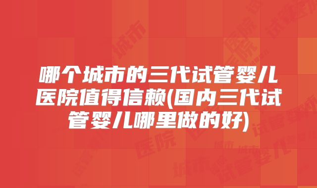 哪个城市的三代试管婴儿医院值得信赖(国内三代试管婴儿哪里做的好)