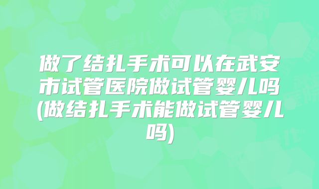 做了结扎手术可以在武安市试管医院做试管婴儿吗(做结扎手术能做试管婴儿吗)