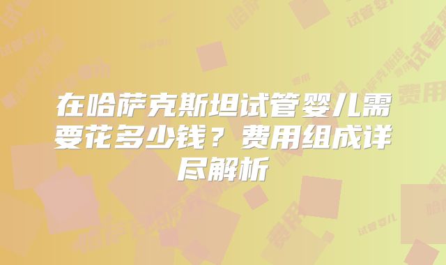 在哈萨克斯坦试管婴儿需要花多少钱?费用组成详尽解析