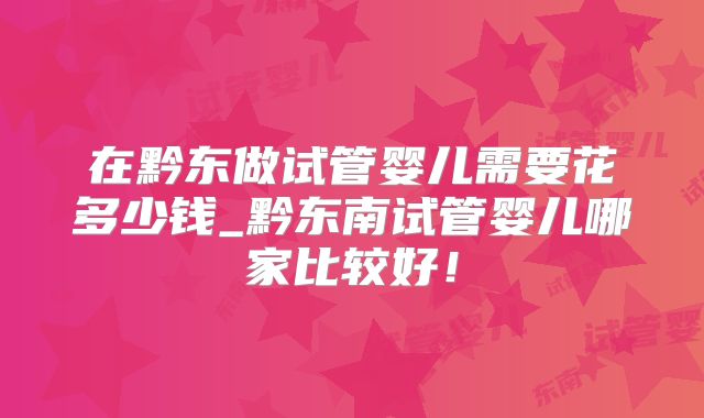 在黔东做试管婴儿需要花多少钱_黔东南试管婴儿哪家比较好！