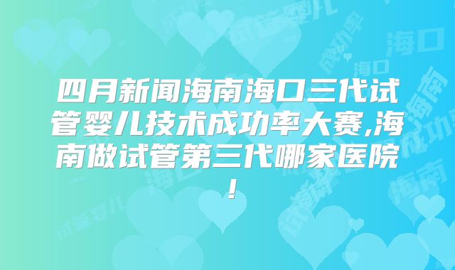 四月新闻海南海口三代试管婴儿技术成功率大赛,海南做试管第三代哪家医院！