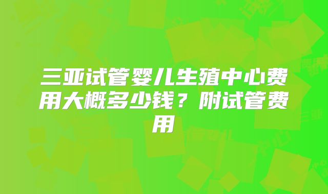 三亚试管婴儿生殖中心费用大概多少钱？附试管费用