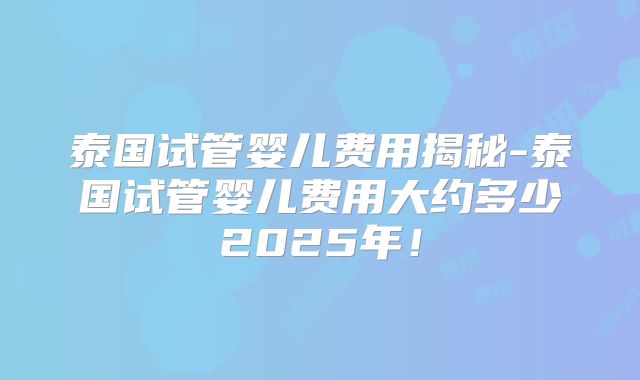 泰国试管婴儿费用揭秘-泰国试管婴儿费用大约多少2025年！