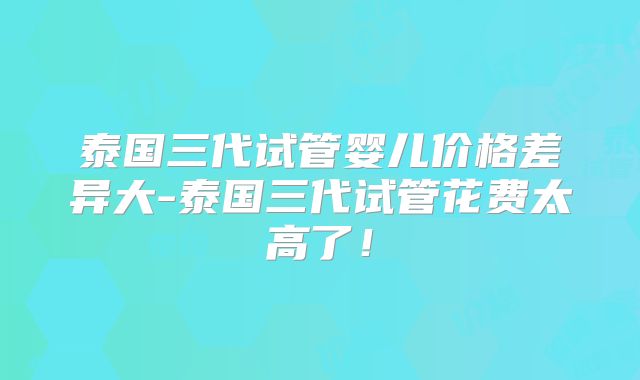 泰国三代试管婴儿价格差异大-泰国三代试管花费太高了！