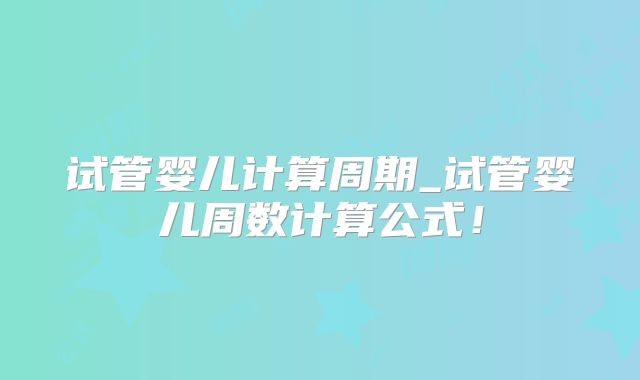 试管婴儿计算周期_试管婴儿周数计算公式！