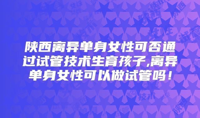 陕西离异单身女性可否通过试管技术生育孩子,离异单身女性可以做试管吗!