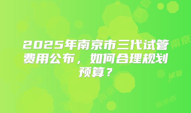 2025年南京市三代试管费用公布,如何合理规划预算?