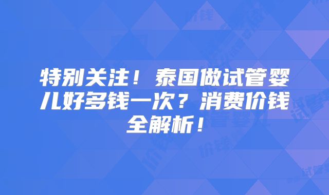 特别关注！泰国做试管婴儿好多钱一次？消费价钱全解析！