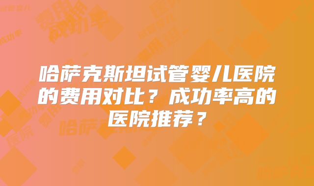 哈萨克斯坦试管婴儿医院的费用对比？成功率高的医院推荐？
