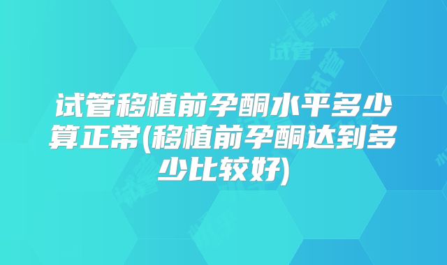 试管移植前孕酮水平多少算正常(移植前孕酮达到多少比较好)