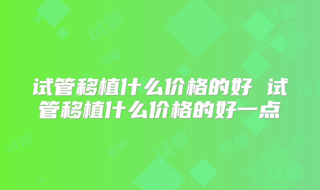 试管移植什么价格的好 试管移植什么价格的好一点