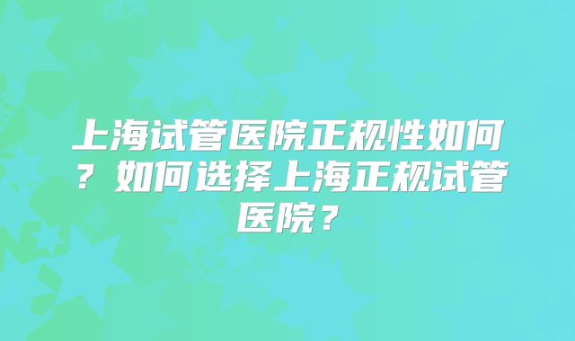 上海试管医院正规性如何？如何选择上海正规试管医院？