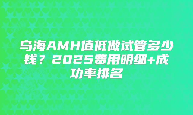乌海AMH值低做试管多少钱?2025费用明细+成功率排名