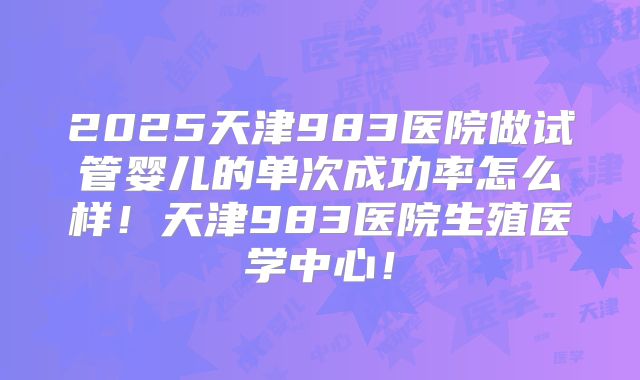 2025天津983医院做试管婴儿的单次成功率怎么样！天津983医院生殖医学中心！