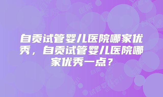 自贡试管婴儿医院哪家优秀,自贡试管婴儿医院哪家优秀一点?