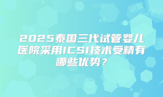 2025泰国三代试管婴儿医院采用ICSI技术受精有哪些优势？