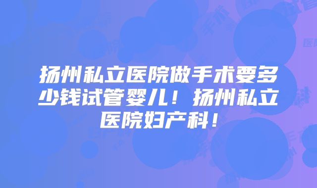 扬州私立医院做手术要多少钱试管婴儿！扬州私立医院妇产科！