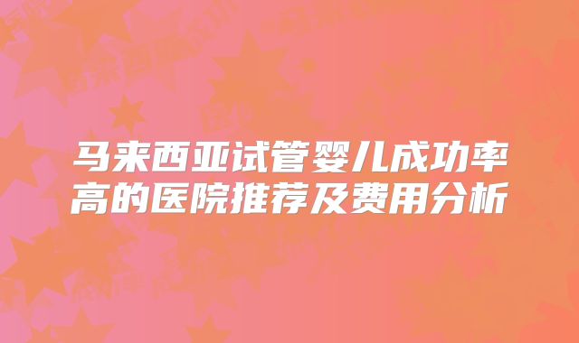 马来西亚试管婴儿成功率高的医院推荐及费用分析
