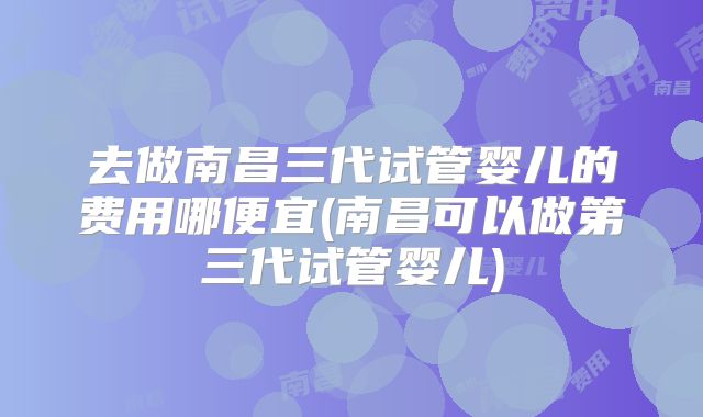去做南昌三代试管婴儿的费用哪便宜(南昌可以做第三代试管婴儿)