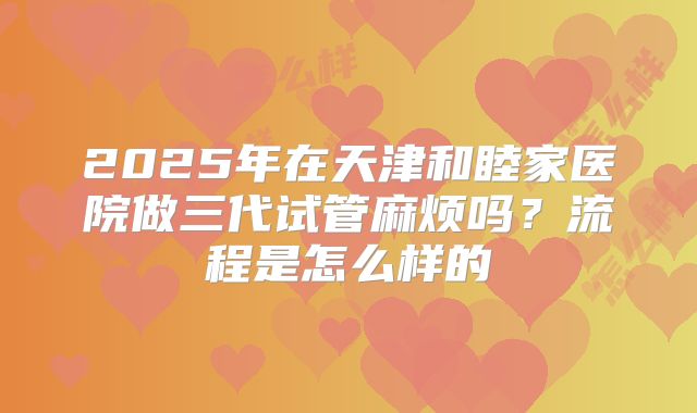 2025年在天津和睦家医院做三代试管麻烦吗?流程是怎么样的