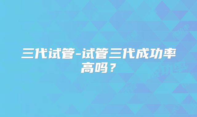 三代试管-试管三代成功率高吗？