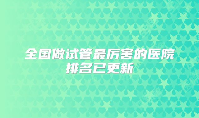 全国做试管最厉害的医院排名已更新
