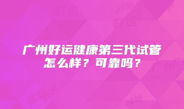 广州好运健康第三代试管怎么样？可靠吗？