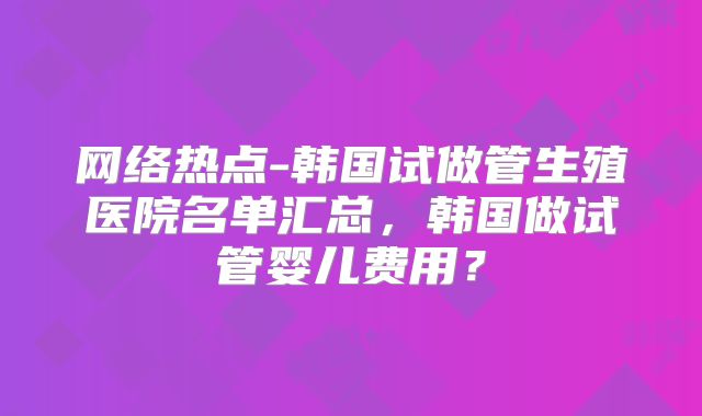 网络热点-韩国试做管生殖医院名单汇总，韩国做试管婴儿费用？