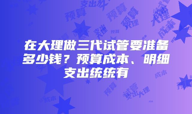 在大理做三代试管要准备多少钱？预算成本、明细支出统统有
