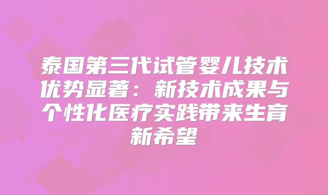 泰国第三代试管婴儿技术优势显著：新技术成果与个性化医疗实践带来生育新希望