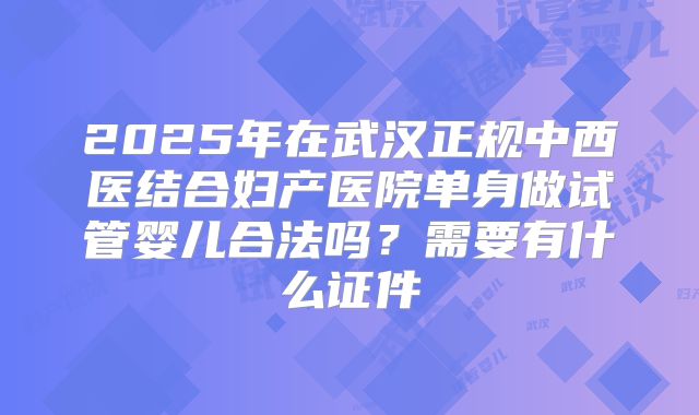2025年在武汉正规中西医结合妇产医院单身做试管婴儿合法吗？需要有什么证件