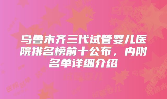 乌鲁木齐三代试管婴儿医院排名榜前十公布，内附名单详细介绍