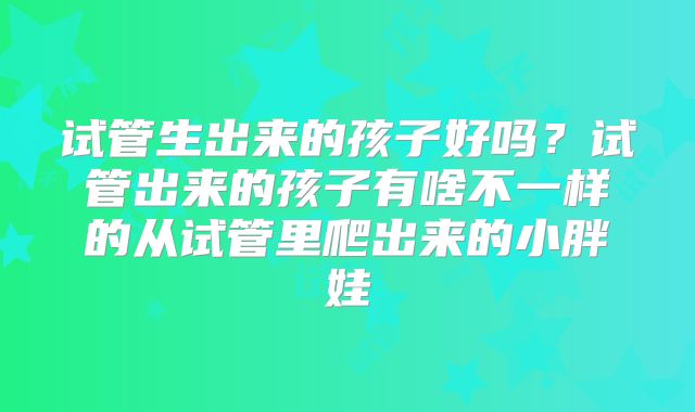 试管生出来的孩子好吗？试管出来的孩子有啥不一样的从试管里爬出来的小胖娃