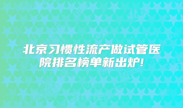 北京习惯性流产做试管医院排名榜单新出炉!