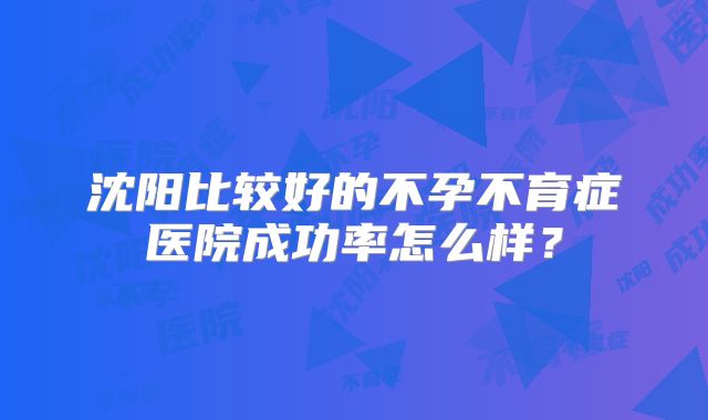 沈阳比较好的不孕不育症医院成功率怎么样？