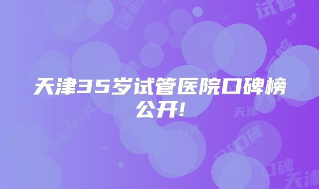 天津35岁试管医院口碑榜公开!