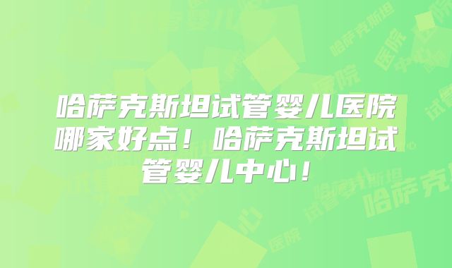 哈萨克斯坦试管婴儿医院哪家好点！哈萨克斯坦试管婴儿中心！