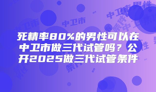 死精率80%的男性可以在中卫市做三代试管吗？公开2025做三代试管条件