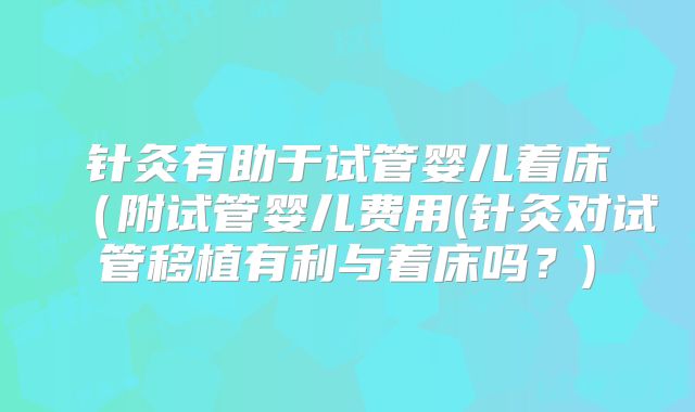 针灸有助于试管婴儿着床（附试管婴儿费用(针灸对试管移植有利与着床吗？)