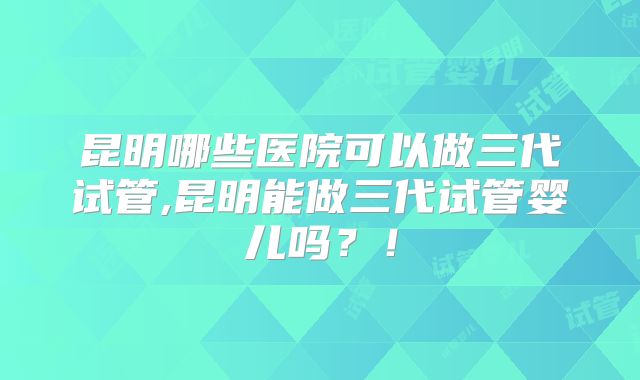 昆明哪些医院可以做三代试管,昆明能做三代试管婴儿吗?!