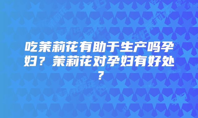 吃茉莉花有助于生产吗孕妇？茉莉花对孕妇有好处？