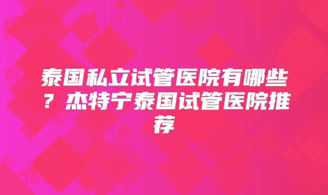 泰国私立试管医院有哪些？杰特宁泰国试管医院推荐