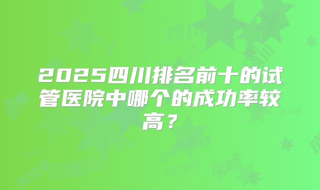 2025四川排名前十的试管医院中哪个的成功率较高?