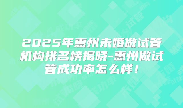 2025年惠州未婚做试管机构排名榜揭晓-惠州做试管成功率怎么样!