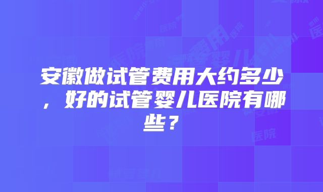 安徽做试管费用大约多少,好的试管婴儿医院有哪些?
